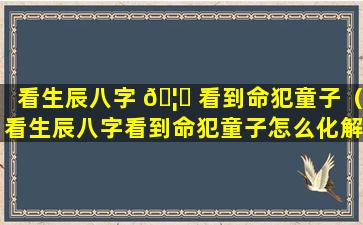 看生辰八字 🦈 看到命犯童子（看生辰八字看到命犯童子怎么化解）